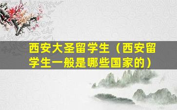 西安大圣留学生（西安留学生一般是哪些国家的）
