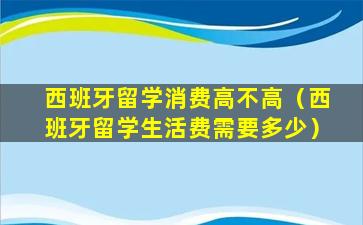西班牙留学消费高不高（西班牙留学生活费需要多少）