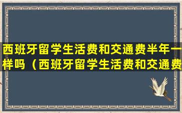 西班牙留学生活费和交通费半年一样吗（西班牙留学生活费和交通费半年一样吗多少钱）