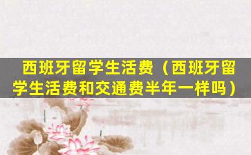 西班牙留学生活费（西班牙留学生活费和交通费半年一样吗）