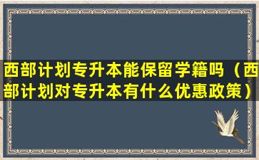 西部计划专升本能保留学籍吗（西部计划对专升本有什么优惠政策）