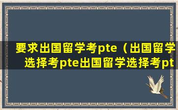 要求出国留学考pte（出国留学选择考pte出国留学选择考ptepte多少钱）