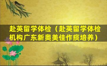赴英留学体检（赴英留学体检机构广东新奥美佳作痰培养）