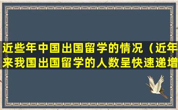 近些年中国出国留学的情况（近年来我国出国留学的人数呈快速递增的趋势）