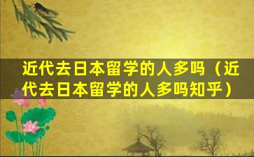 近代去日本留学的人多吗（近代去日本留学的人多吗知乎）