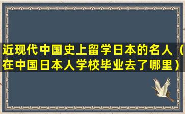 近现代中国史上留学日本的名人（在中国日本人学校毕业去了哪里）