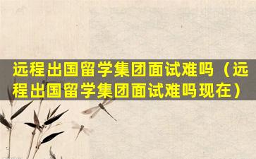远程出国留学集团面试难吗（远程出国留学集团面试难吗现在）