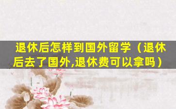 退休后怎样到国外留学（退休后去了国外,退休费可以拿吗）