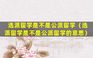 选派留学是不是公派留学（选派留学是不是公派留学的意思）