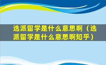 选派留学是什么意思啊（选派留学是什么意思啊知乎）