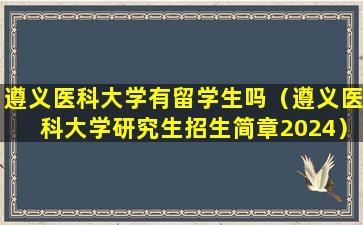 遵义医科大学有留学生吗（遵义医科大学研究生招生简章2024）