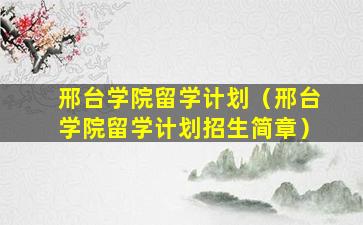 邢台学院留学计划（邢台学院留学计划招生简章）