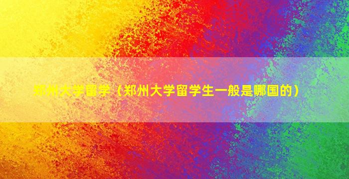 郑州大学留学（郑州大学留学生一般是哪国的）