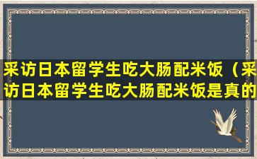 采访日本留学生吃大肠配米饭（采访日本留学生吃大肠配米饭是真的吗）