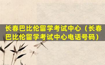 长春巴比伦留学考试中心（长春巴比伦留学考试中心电话号码）