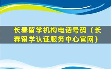 长春留学机构电话号码（长春留学认证服务中心官网）