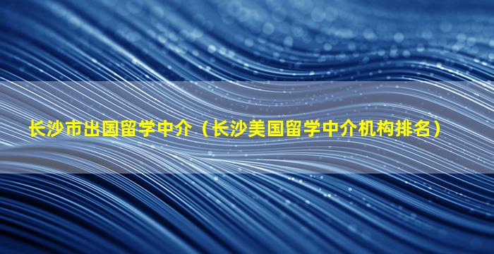 长沙市出国留学中介（长沙美国留学中介机构排名）