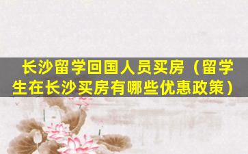 长沙留学回国人员买房（留学生在长沙买房有哪些优惠政策）