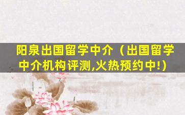 阳泉出国留学中介（出国留学中介机构评测,火热预约中!）
