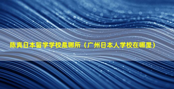 陈真日本留学学校是哪所（广州日本人学校在哪里）