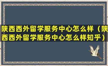 陕西西外留学服务中心怎么样（陕西西外留学服务中心怎么样知乎）
