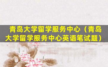 青岛大学留学服务中心（青岛大学留学服务中心英语笔试题）