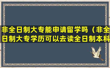 非全日制大专能申请留学吗（非全日制大专学历可以去读全日制本科吗）