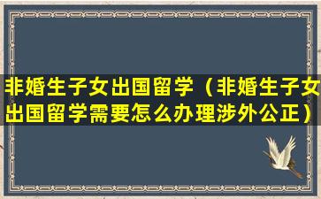 非婚生子女出国留学（非婚生子女出国留学需要怎么办理涉外公正）