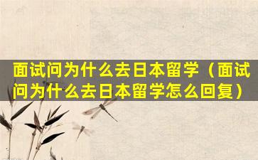 面试问为什么去日本留学（面试问为什么去日本留学怎么回复）