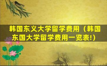 韩国东义大学留学费用（韩国东国大学留学费用一览表!）