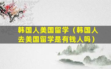 韩国人美国留学（韩国人去美国留学是有钱人吗）