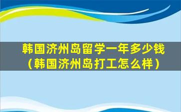 韩国济州岛留学一年多少钱（韩国济州岛打工怎么样）