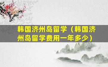 韩国济州岛留学（韩国济州岛留学费用一年多少）