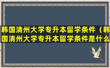 韩国清州大学专升本留学条件（韩国清州大学专升本留学条件是什么）