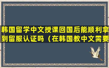 韩国留学中文授课回国后能顺利拿到留服认证吗（在韩国教中文需要什么条件）