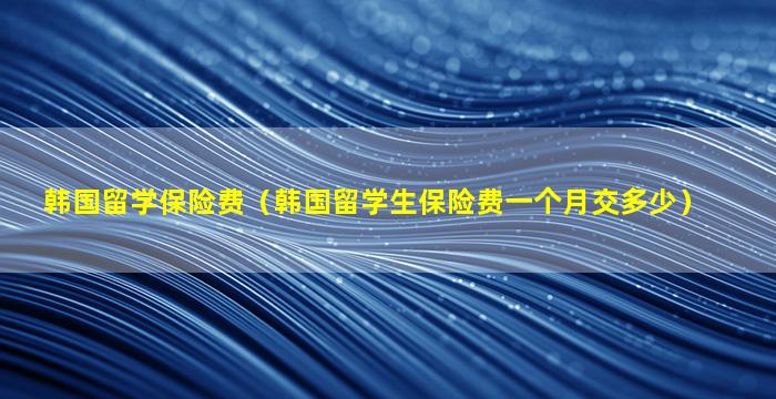 韩国留学保险费（韩国留学生保险费一个月交多少）