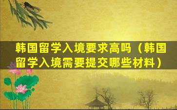 韩国留学入境要求高吗（韩国留学入境需要提交哪些材料）