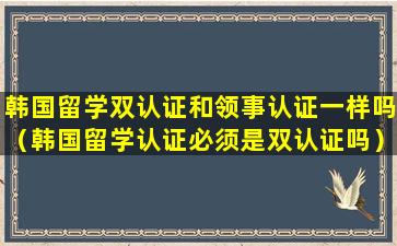 韩国留学双认证和领事认证一样吗（韩国留学认证必须是双认证吗）