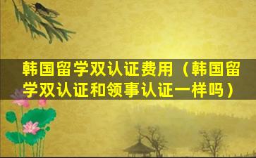 韩国留学双认证费用（韩国留学双认证和领事认证一样吗）
