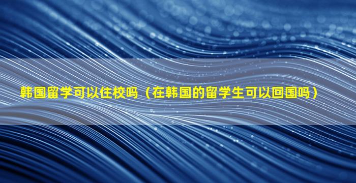 韩国留学可以住校吗（在韩国的留学生可以回国吗）