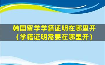 韩国留学学籍证明在哪里开（学籍证明需要在哪里开）