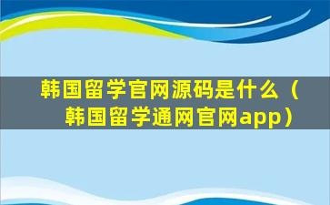 韩国留学官网源码是什么（韩国留学通网官网app）