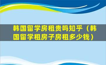 韩国留学房租贵吗知乎（韩国留学租房子房租多少钱）