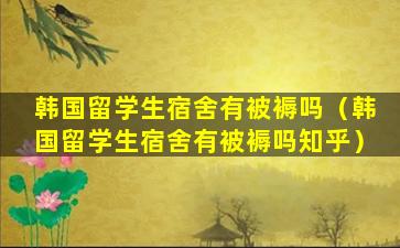 韩国留学生宿舍有被褥吗（韩国留学生宿舍有被褥吗知乎）