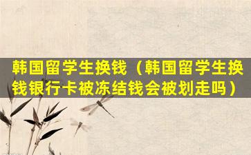 韩国留学生换钱（韩国留学生换钱银行卡被冻结钱会被划走吗）