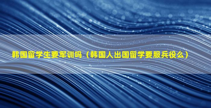 韩国留学生要军训吗（韩国人出国留学要服兵役么）