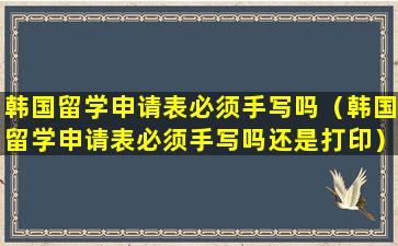 韩国留学申请表必须手写吗（韩国留学申请表必须手写吗还是打印）