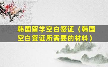 韩国留学空白签证（韩国空白签证所需要的材料）
