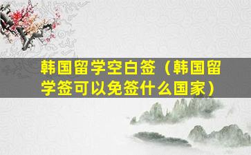 韩国留学空白签（韩国留学签可以免签什么国家）