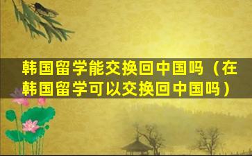韩国留学能交换回中国吗（在韩国留学可以交换回中国吗）